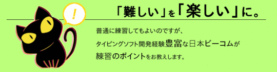 「「難しい」を「楽しい」に。」普通に「練習」してもよいのですが、タイピングソフト開発経験豊富な日本ビーコムが＜練習のポイント＞をお教えします。