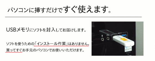 「パソコンに挿すだけですぐ使えます。」USBメモリにソフトを封入してお届けします。ソフトを使うための「インストール作業」はありません。買ってすぐお手元のパソコンでお使いいただけます。